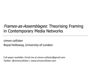 Frames-as-Assemblages: Theorising Framing
in Contemporary Media Networks

simon collister
Royal Holloway, University of London


Full paper available. Email me at simon.collister@gmail.com
Twitter: @simoncollister | www.simoncollister.com
 