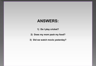 ANSWERS:
1) Do I play cricket?
2) Does my mom pack my food?
3) Did we watch movie yesterday?
 