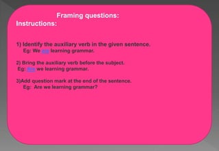 Framing questions:
Instructions:
1) Identify the auxiliary verb in the given sentence.
Eg: We are learning grammar.
2) Bring the auxiliary verb before the subject.
Eg: Are we learning grammar.
3)Add question mark at the end of the sentence.
Eg: Are we learning grammar?
 
