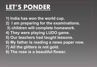 LET’S PONDER
1) India has won the world cup.
2) I am preparing for the examinations.
3) children will complete homework.
4) They were playing LUDO game.
5) Our teachers had taught lessons.
6) My father is reading a news paper now.
7) All the glitters is not gold.
8) The rose is a beautiful flower.
 