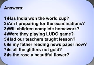 Answers:
1)Has India won the world cup?
2)Am I preparing for the examinations?
3)Will children complete homework?
4)Were they playing LUDO game?
5)Had our teachers taught lesson?
6)Is my father reading news paper now?
7)Is all the glitters not gold?
8)Is the rose a beautiful flower?
 