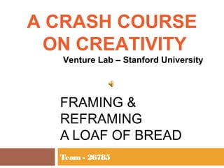 A CRASH COURSE
 ON CREATIVITY
  Venture Lab – Stanford University




  FRAMING &
  REFRAMING
  A LOAF OF BREAD
  Team - 26785
 