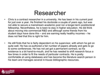 Researcher Chris is a contract researcher in a university. He has been in his current post for just over a year. He finished his doctorate a couple of years ago, but was not able to secure a mainstream academic post nor a longer-term postdoctoral fellowship. Nevertheless, he is keen to stay in higher education. He did think about moving into commercial R&D and although some friends from his student days have done this – and are earning really healthy incomes – he does not feel that this is right for him. He still finds that he is fairly dependent on his supervisor, with whom he got on quite well. He has co-authored a fair number of papers already and gets to go to some conferences. He has not yet got a permanent contract, so his existence is a bit hand-to-mouth, and he has needed to shift research focus a few times in order to fit the needs of particular contracts. He is pretty comfortable at using databases and has become the literature search person in his team and manages several in-house bibliographic resources. 