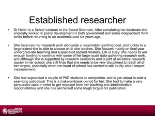 Established researcher Dr Helen is a Senior Lecturer in the Social Sciences. After completing her doctorate she originally worked in policy development in both government and some independent think tanks before returning to an academic post six years ago. She balances her research work alongside a reasonable teaching load, and luckily to a large extent she is able to choose what she teaches. She focuses mainly on final year undergraduate teaching and a specialist applied masters. Life is busy: she needs to win enough funding to continue with some of her large-scale data-gathering research work, and although she is supported by research assistants and is part of an active research cluster in her school, she still finds that she needs to be very disciplined to reach all of her targets, especially when her head of school has started to talk loudly about impact measurement. She has supervised a couple of PhD students to completion, and is just about to start a year-long sabbatical. This is a make-or-break period for her: She had to make a very persuasive case in order to get released from her teaching and administrative responsibilities and she has set herself some tough targets for publication. 