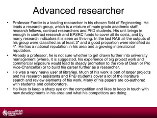 Advanced researcher Professor Forder is a leading researcher in his chosen field of Engineering. He leads a research group, which is a mixture of main grade academic staff, research fellows, contract researchers and PhD students. His unit brings in enough in contract research and EPSRC funds to cover all its costs, and by many research indicators it is seen as thriving. In the last RAE all the outputs of his group were classified as at least 3* and a good proportion were identified as 4*. He has a national reputation in his area and a growing international reputation. Already a professor, he is not sure whether to get drawn further into university management (where, it is suggested, his experience of big project work and commercial exposure would lead to steady promotion to the role of Dean or Pro Vice-Chancellor) or to build his career further as a researcher. He was a very heavy user of libraries. Much of his work is part of larger projects and his research assistants and PhD students cover a lot of the literature search and review elements of his work. Many of his papers are co-authored with students and collaborators. He likes to keep a sharp eye on the competition and likes to keep in touch with new developments in his area and what his competitors are doing. 