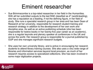 Eminent researcher Sue Brimmacombe is a top-rated researcher in her field in the Humanities. With all her submitted outputs to the last RAE classified as 4* (world-leading), she has a reputation as a leading, if not the defining figure, in her field of study. She runs a specialist research group in her area and has been Dean of Research at her university, responsible for research student training and research strategy in addition to the development of her own work and discipline area. As well as an active publishing schedule (she has been responsible for twelve books in her twenty-five year career as an academic), she is a regular keynote and plenary speaker at conferences in the UK and across the world. Her research group is responsible for a journal published by OUP and she manages significant research budgets. She uses her own university library, and is active in encouraging her research students to attend library training courses. She also uses a very wide range of libraries and information services beyond local provision, as much of her research requires access to specialized collections. She has been involved in some major digitization projects. 