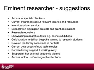 Eminent researcher - suggestions Access to special collections Current awareness about relevant libraries and resources Inter-library loan service Support with digitization projects and grant applications Research repository Showcasing research outputs e.g. online exhibitions Collaboration to deliver bespoke training to research students Develop the library collections in her field Current awareness of new technologies Remote library support if working away Support for her external academic visitors Access to ‘low use’ monograph collections 