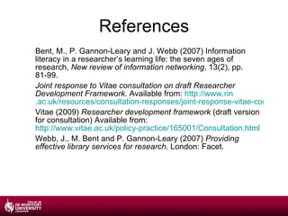 References Bent, M., P. Gannon-Leary and J. Webb (2007) Information literacy in a researcher’s learning life: the seven ages of research,  New review of information networking , 13(2), pp. 81-99. Joint response to Vitae consultation on draft Researcher Development Framework . Available from:  http://www. rin .ac.uk/resources/consultation-responses/joint-response-vitae-consultation-draft-researcher-development-fram Vitae (2009)  Researcher development framework  (draft version for consultation) Available from:  http://www.vitae.ac.uk/policy-practice/165001/Consultation.html Webb, J., M. Bent and P. Gannon-Leary (2007)  Providing effective library services for research . London: Facet. 