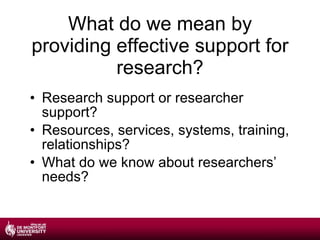 What do we mean by providing effective support for research? Research support or researcher support? Resources, services, systems, training, relationships? What do we know about researchers’ needs? 