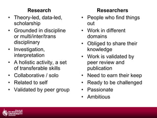 Research Theory-led, data-led, scholarship Grounded in discipline or multi/inter/trans disciplinary Investigation, interpretation A holistic activity, a set of transferable skills Collaborative / solo Related to self Validated by peer group Researchers People who find things out Work in different domains Obliged to share their knowledge Work is validated by peer review and publication Need to earn their keep Ready to be challenged Passionate Ambitious 