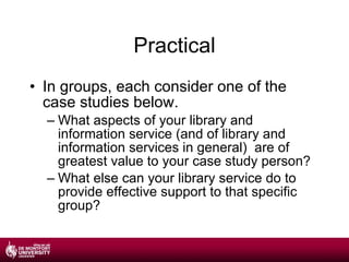 Practical In groups, each consider one of the case studies below. What aspects of your library and information service (and of library and information services in general)  are of greatest value to your case study person? What else can your library service do to provide effective support to that specific group? 
