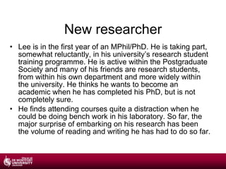 New researcher Lee is in the first year of an MPhil/PhD. He is taking part, somewhat reluctantly, in his university’s research student training programme. He is active within the Postgraduate Society and many of his friends are research students, from within his own department and more widely within the university. He thinks he wants to become an academic when he has completed his PhD, but is not completely sure. He finds attending courses quite a distraction when he could be doing bench work in his laboratory. So far, the major surprise of embarking on his research has been the volume of reading and writing he has had to do so far. 