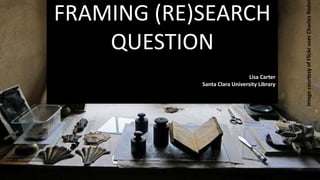 FRAMING (RE)SEARCH
QUESTION
Lisa Carter
Santa Clara University Library
ImagecourtesyofFlickruserCharlesRode
 