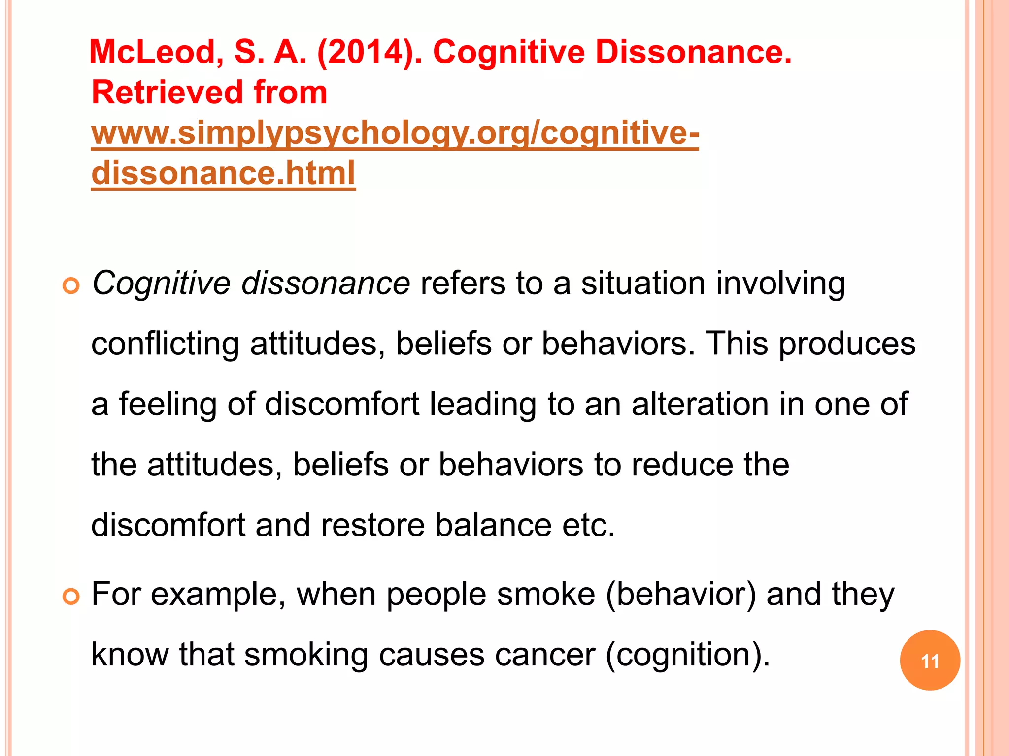 McLeod, S. A. (2014). Cognitive Dissonance.
Retrieved from
www.simplypsychology.org/cognitive-
dissonance.html
 Cognitive dissonance refers to a situation involving
conflicting attitudes, beliefs or behaviors. This produces
a feeling of discomfort leading to an alteration in one of
the attitudes, beliefs or behaviors to reduce the
discomfort and restore balance etc.
 For example, when people smoke (behavior) and they
know that smoking causes cancer (cognition). 11
 