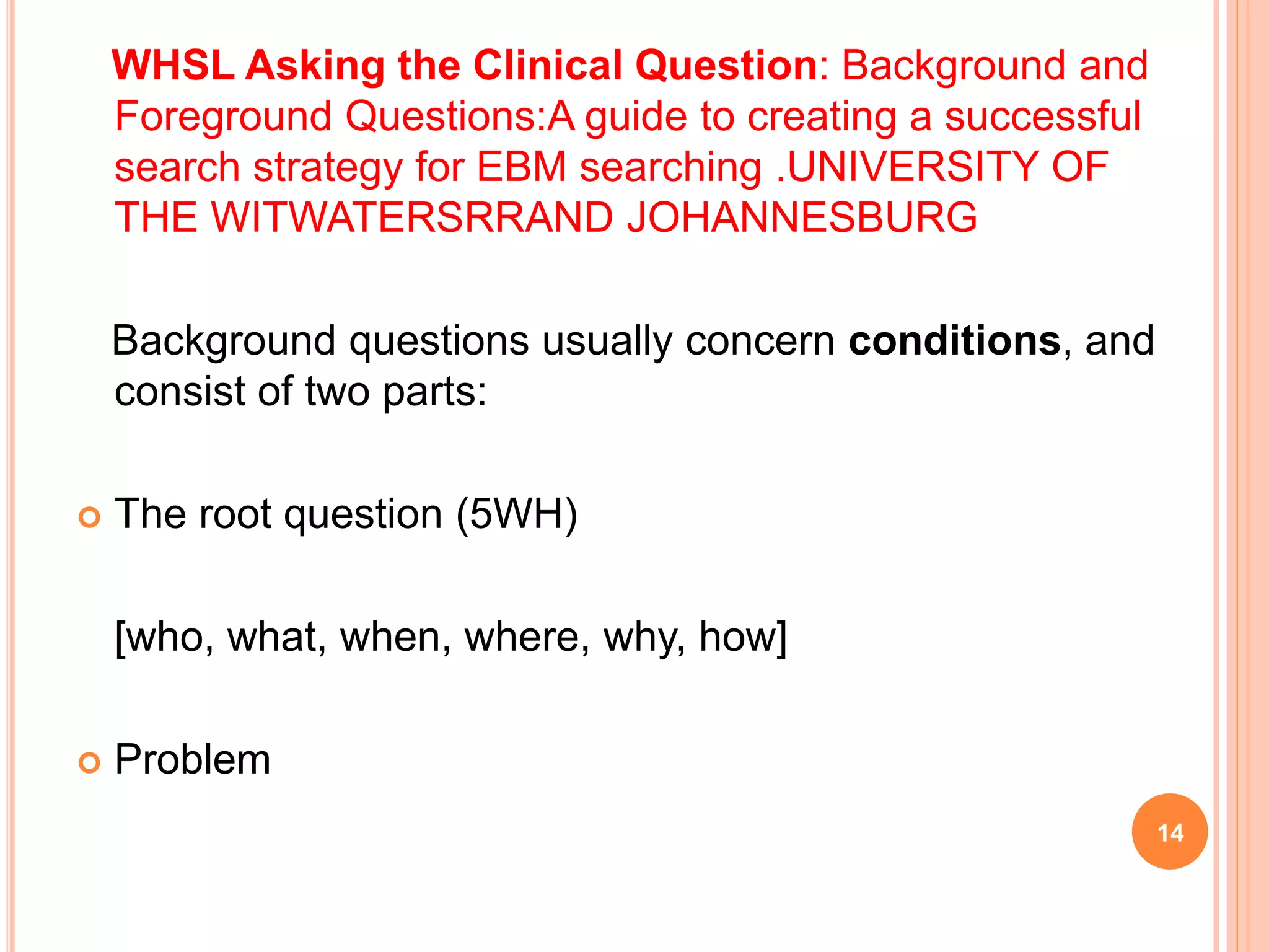 WHSL Asking the Clinical Question: Background and
Foreground Questions:A guide to creating a successful
search strategy for EBM searching .UNIVERSITY OF
THE WITWATERSRRAND JOHANNESBURG
Background questions usually concern conditions, and
consist of two parts:
 The root question (5WH)
[who, what, when, where, why, how]
 Problem
14
 