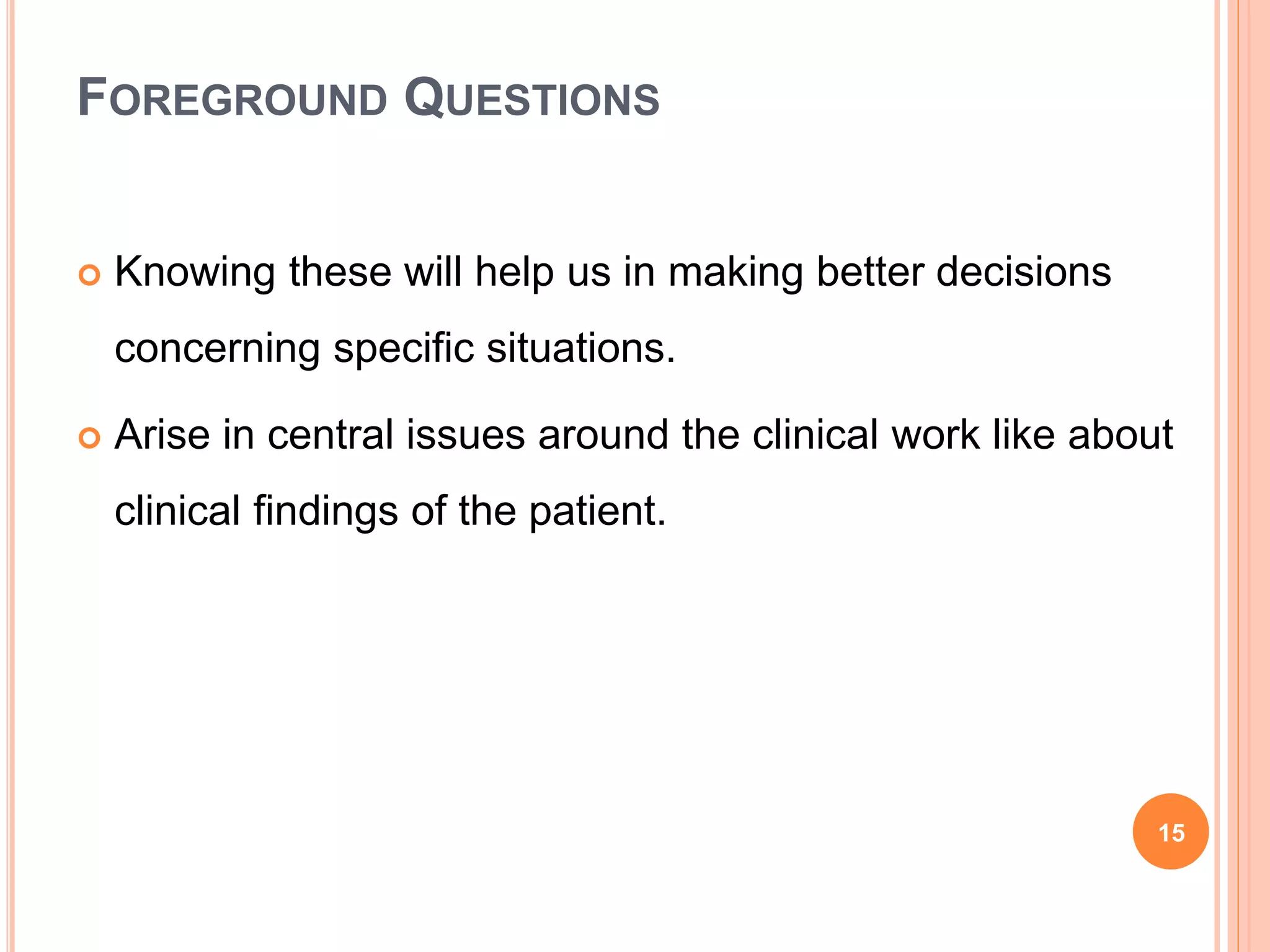FOREGROUND QUESTIONS
 Knowing these will help us in making better decisions
concerning specific situations.
 Arise in central issues around the clinical work like about
clinical findings of the patient.
15
 