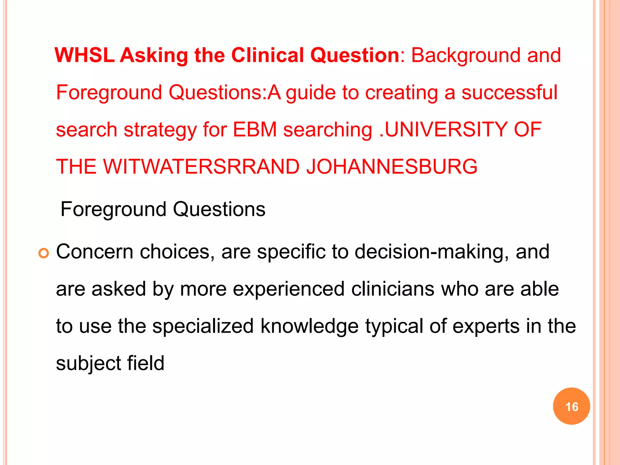 WHSL Asking the Clinical Question: Background and
Foreground Questions:A guide to creating a successful
search strategy for EBM searching .UNIVERSITY OF
THE WITWATERSRRAND JOHANNESBURG
Foreground Questions
 Concern choices, are specific to decision-making, and
are asked by more experienced clinicians who are able
to use the specialized knowledge typical of experts in the
subject field
16
 