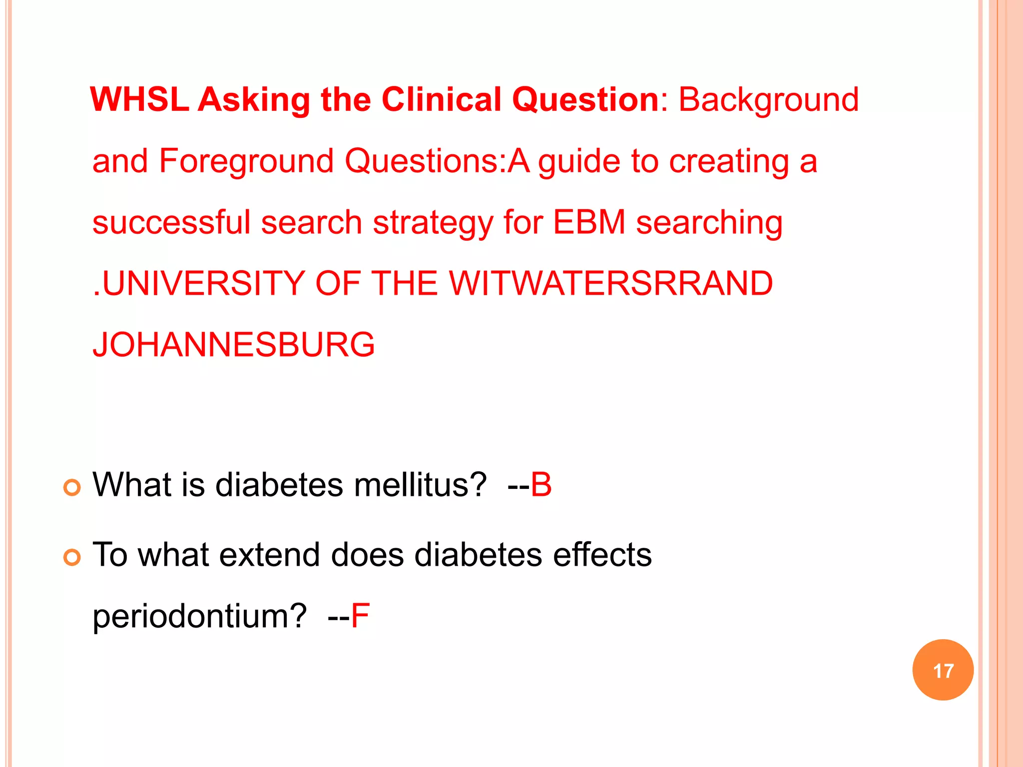 WHSL Asking the Clinical Question: Background
and Foreground Questions:A guide to creating a
successful search strategy for EBM searching
.UNIVERSITY OF THE WITWATERSRRAND
JOHANNESBURG
 What is diabetes mellitus? --B
 To what extend does diabetes effects
periodontium? --F
17
 
