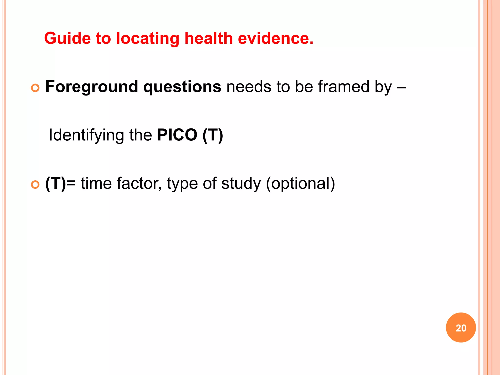 Guide to locating health evidence.
 Foreground questions needs to be framed by –
Identifying the PICO (T)
 (T)= time factor, type of study (optional)
20
 
