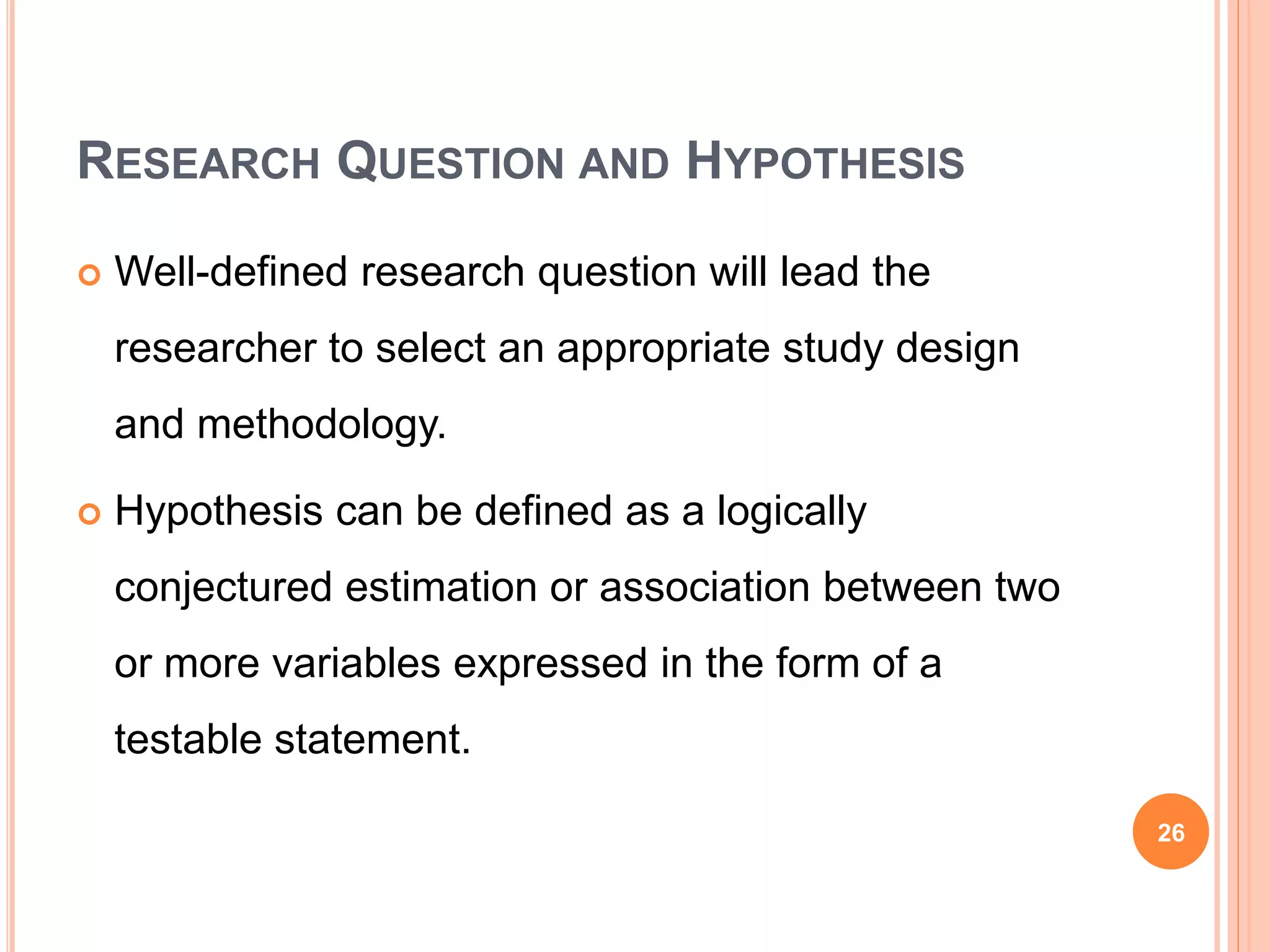 RESEARCH QUESTION AND HYPOTHESIS
 Well-defined research question will lead the
researcher to select an appropriate study design
and methodology.
 Hypothesis can be defined as a logically
conjectured estimation or association between two
or more variables expressed in the form of a
testable statement.
26
 