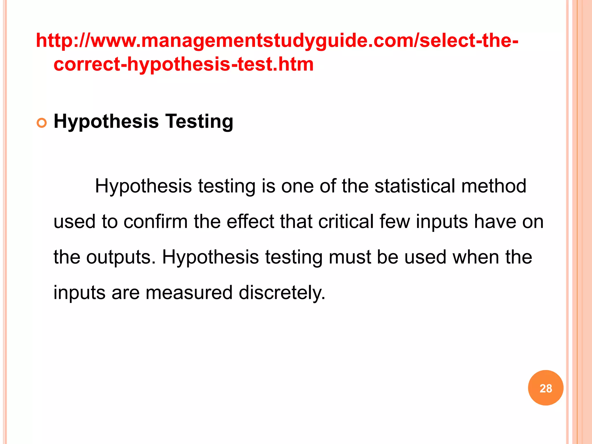 http://www.managementstudyguide.com/select-the-
correct-hypothesis-test.htm
 Hypothesis Testing
Hypothesis testing is one of the statistical method
used to confirm the effect that critical few inputs have on
the outputs. Hypothesis testing must be used when the
inputs are measured discretely.
28
 