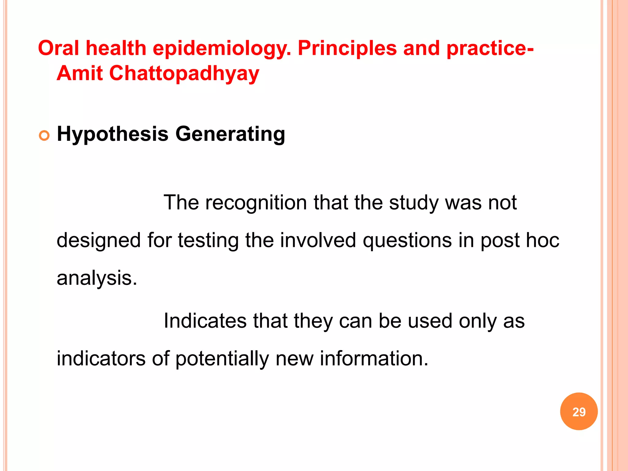 Oral health epidemiology. Principles and practice-
Amit Chattopadhyay
 Hypothesis Generating
The recognition that the study was not
designed for testing the involved questions in post hoc
analysis.
Indicates that they can be used only as
indicators of potentially new information.
29
 