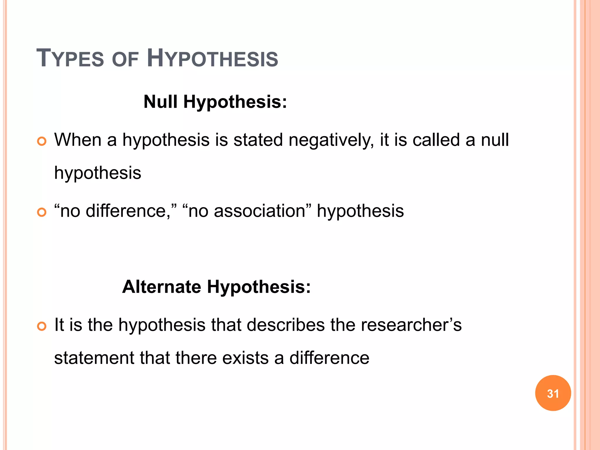 TYPES OF HYPOTHESIS
Null Hypothesis:
 When a hypothesis is stated negatively, it is called a null
hypothesis
 “no difference,” “no association” hypothesis
Alternate Hypothesis:
 It is the hypothesis that describes the researcher’s
statement that there exists a difference
31
 
