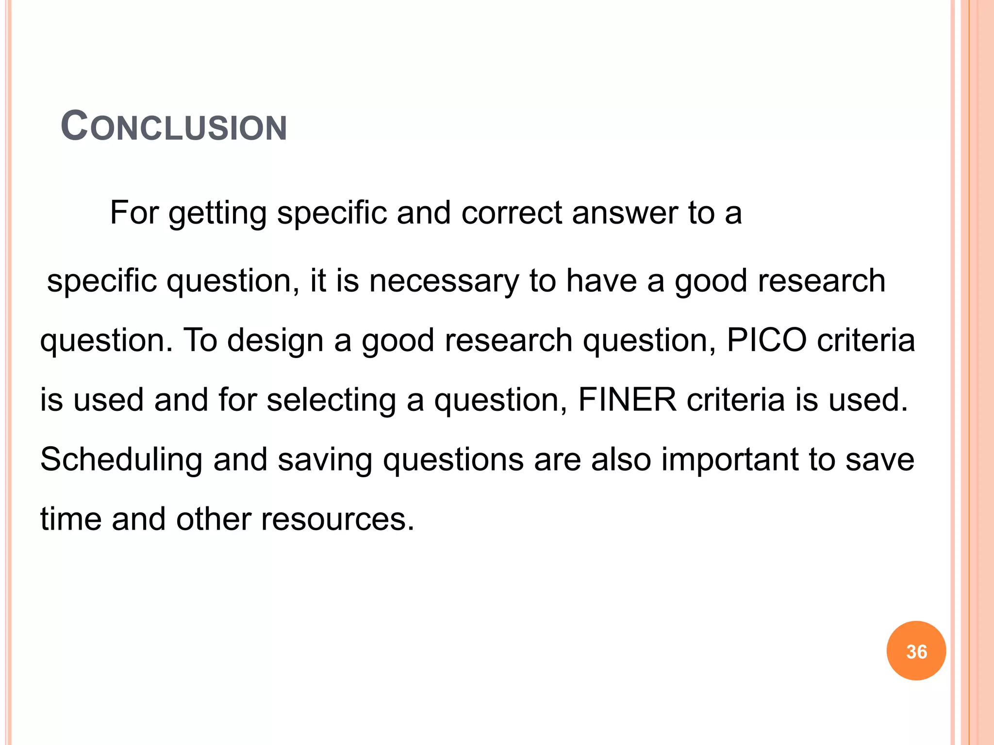 CONCLUSION
For getting specific and correct answer to a
specific question, it is necessary to have a good research
question. To design a good research question, PICO criteria
is used and for selecting a question, FINER criteria is used.
Scheduling and saving questions are also important to save
time and other resources.
36
 