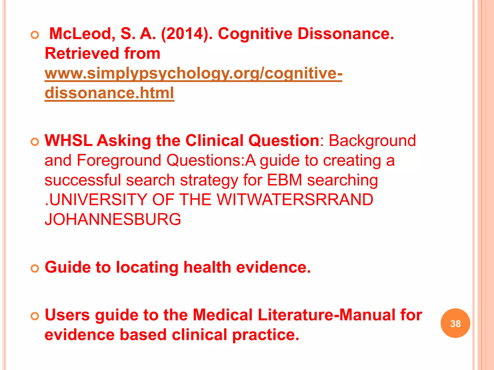  McLeod, S. A. (2014). Cognitive Dissonance.
Retrieved from
www.simplypsychology.org/cognitive-
dissonance.html
 WHSL Asking the Clinical Question: Background
and Foreground Questions:A guide to creating a
successful search strategy for EBM searching
.UNIVERSITY OF THE WITWATERSRRAND
JOHANNESBURG
 Guide to locating health evidence.
 Users guide to the Medical Literature-Manual for
evidence based clinical practice.
38
 