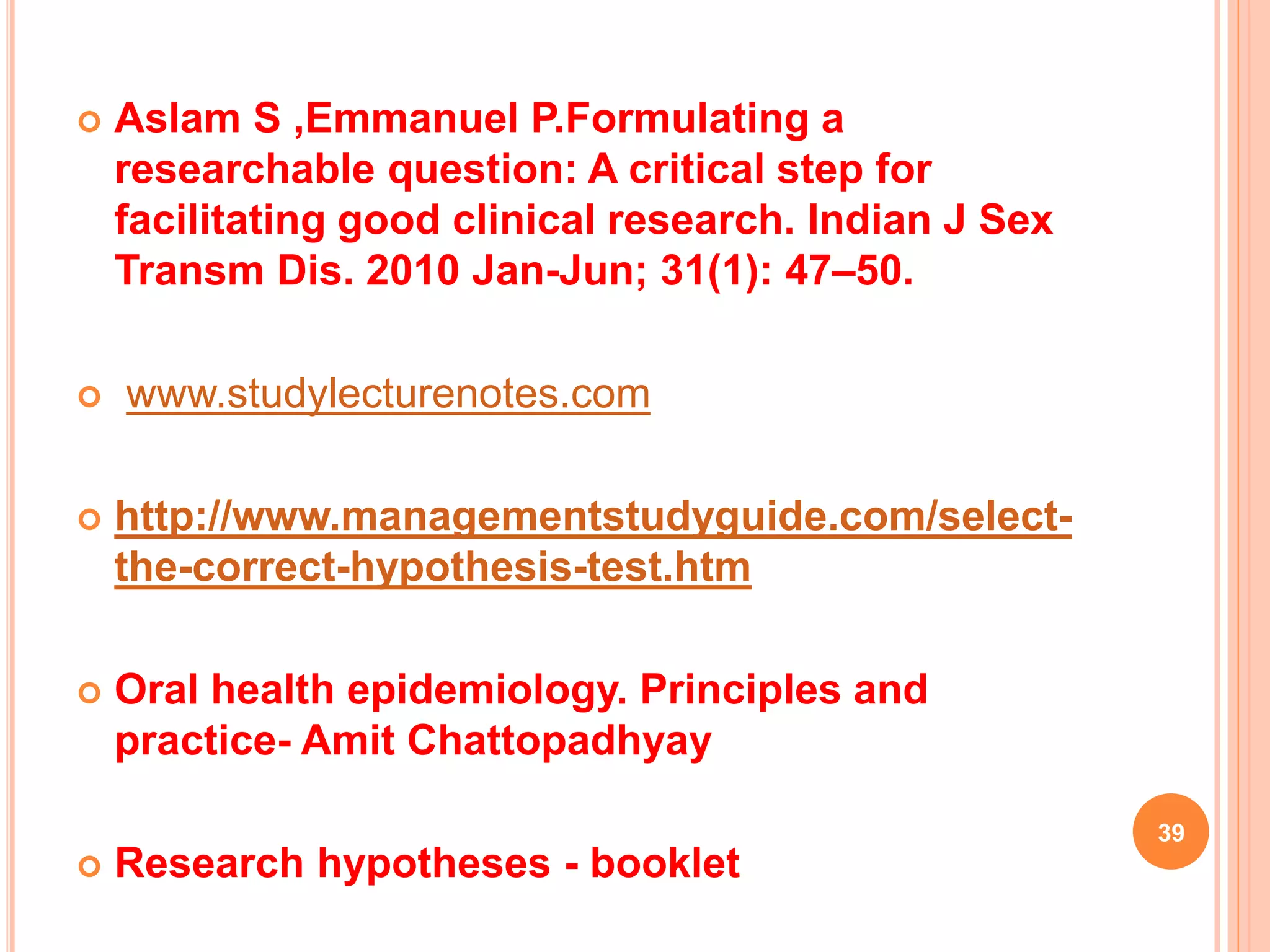  Aslam S ,Emmanuel P.Formulating a
researchable question: A critical step for
facilitating good clinical research. Indian J Sex
Transm Dis. 2010 Jan-Jun; 31(1): 47–50.
 www.studylecturenotes.com
 http://www.managementstudyguide.com/select-
the-correct-hypothesis-test.htm
 Oral health epidemiology. Principles and
practice- Amit Chattopadhyay
 Research hypotheses - booklet
39
 