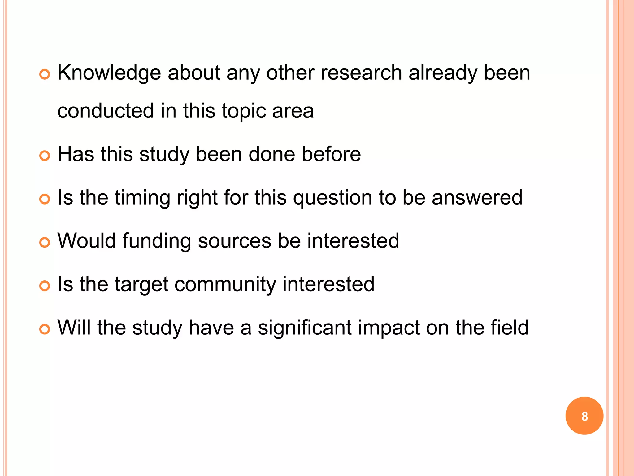  Knowledge about any other research already been
conducted in this topic area
 Has this study been done before
 Is the timing right for this question to be answered
 Would funding sources be interested
 Is the target community interested
 Will the study have a significant impact on the field
8
 