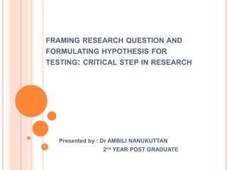 FRAMING RESEARCH QUESTION AND
FORMULATING HYPOTHESIS FOR
TESTING: CRITICAL STEP IN RESEARCH
Presented by : Dr AMBILI NANUKUTTAN
2nd YEAR POST GRADUATE
1
 
