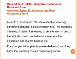 McLeod, S. A. (2014). Cognitive Dissonance.
Retrieved from
www.simplypsychology.org/cognitive-
dissonance.html
 Cognitive dissonance refers to a situation involving
conflicting attitudes, beliefs or behaviors. This produces
a feeling of discomfort leading to an alteration in one of
the attitudes, beliefs or behaviors to reduce the
discomfort and restore balance etc.
 For example, when people smoke (behavior) and they
know that smoking causes cancer (cognition). 11
 
