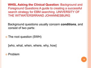 WHSL Asking the Clinical Question: Background and
Foreground Questions:A guide to creating a successful
search strategy for EBM searching .UNIVERSITY OF
THE WITWATERSRRAND JOHANNESBURG
Background questions usually concern conditions, and
consist of two parts:
 The root question (5WH)
[who, what, when, where, why, how]
 Problem
14
 