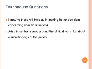 FOREGROUND QUESTIONS
 Knowing these will help us in making better decisions
concerning specific situations.
 Arise in central issues around the clinical work like about
clinical findings of the patient.
15
 