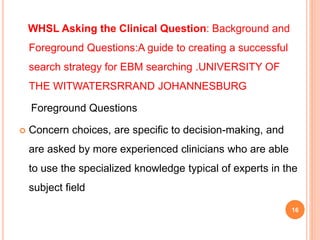 WHSL Asking the Clinical Question: Background and
Foreground Questions:A guide to creating a successful
search strategy for EBM searching .UNIVERSITY OF
THE WITWATERSRRAND JOHANNESBURG
Foreground Questions
 Concern choices, are specific to decision-making, and
are asked by more experienced clinicians who are able
to use the specialized knowledge typical of experts in the
subject field
16
 