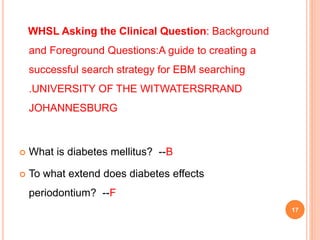 WHSL Asking the Clinical Question: Background
and Foreground Questions:A guide to creating a
successful search strategy for EBM searching
.UNIVERSITY OF THE WITWATERSRRAND
JOHANNESBURG
 What is diabetes mellitus? --B
 To what extend does diabetes effects
periodontium? --F
17
 