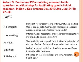 23
FINER
F: Feasibility
Sufficient resources in terms of time, staff, and funding
Use of appropriate study design Manageable in scope
Adequate sample size Trained research staff
I: Interesting
Interesting as a researcher or collaborator Investigator’s
motivation to make it interesting
N: Novel
Thorough literature search New findings or extension of
previous findings Guidance from mentors and experts
E: Ethical
Following ethical guidelines Regulatory approval from
Institutional Review Board
R: Relevant
Influence on clinical practice Furthering research and
health policy
Aslam S ,Emmanuel P.Formulating a researchable
question: A critical step for facilitating good clinical
research. Indian J Sex Transm Dis. 2010 Jan-Jun; 31(1):
47–50.
 