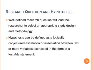 RESEARCH QUESTION AND HYPOTHESIS
 Well-defined research question will lead the
researcher to select an appropriate study design
and methodology.
 Hypothesis can be defined as a logically
conjectured estimation or association between two
or more variables expressed in the form of a
testable statement.
26
 