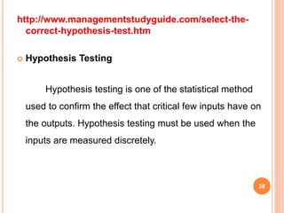 http://www.managementstudyguide.com/select-the-
correct-hypothesis-test.htm
 Hypothesis Testing
Hypothesis testing is one of the statistical method
used to confirm the effect that critical few inputs have on
the outputs. Hypothesis testing must be used when the
inputs are measured discretely.
28
 