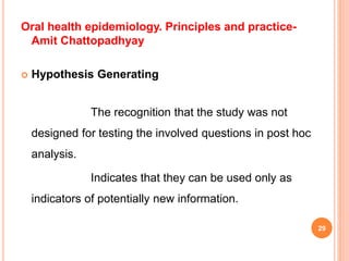 Oral health epidemiology. Principles and practice-
Amit Chattopadhyay
 Hypothesis Generating
The recognition that the study was not
designed for testing the involved questions in post hoc
analysis.
Indicates that they can be used only as
indicators of potentially new information.
29
 
