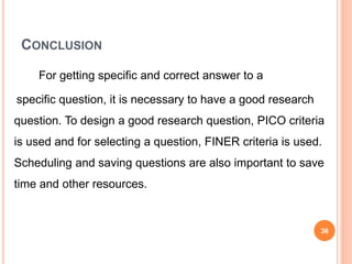 CONCLUSION
For getting specific and correct answer to a
specific question, it is necessary to have a good research
question. To design a good research question, PICO criteria
is used and for selecting a question, FINER criteria is used.
Scheduling and saving questions are also important to save
time and other resources.
36
 