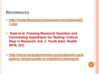REFERENCES
 http://www.theresearchassistant.com/tutorial/2-
1.asp
 Goel et al. Framing Research Question and
Formulating Hypothesis for Testing: Critical
Step in Research. Ind. J. Youth Adol. Health
2016; 3(1)
 http://www.nonjudgmentday.org/judgment-card-
gallery--blog/a-guide-to-cognitive-resonance
37
 