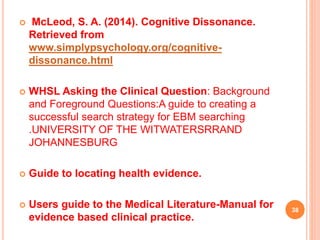  McLeod, S. A. (2014). Cognitive Dissonance.
Retrieved from
www.simplypsychology.org/cognitive-
dissonance.html
 WHSL Asking the Clinical Question: Background
and Foreground Questions:A guide to creating a
successful search strategy for EBM searching
.UNIVERSITY OF THE WITWATERSRRAND
JOHANNESBURG
 Guide to locating health evidence.
 Users guide to the Medical Literature-Manual for
evidence based clinical practice.
38
 