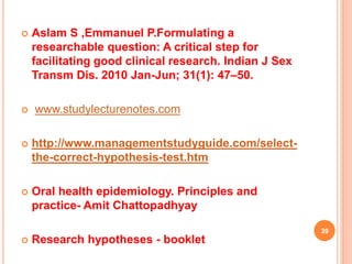 Aslam S ,Emmanuel P.Formulating a
researchable question: A critical step for
facilitating good clinical research. Indian J Sex
Transm Dis. 2010 Jan-Jun; 31(1): 47–50.
 www.studylecturenotes.com
 http://www.managementstudyguide.com/select-
the-correct-hypothesis-test.htm
 Oral health epidemiology. Principles and
practice- Amit Chattopadhyay
 Research hypotheses - booklet
39
 