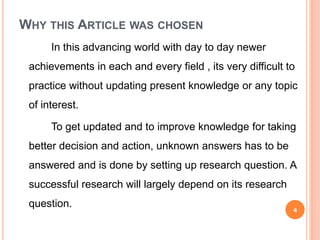 WHY THIS ARTICLE WAS CHOSEN
In this advancing world with day to day newer
achievements in each and every field , its very difficult to
practice without updating present knowledge or any topic
of interest.
To get updated and to improve knowledge for taking
better decision and action, unknown answers has to be
answered and is done by setting up research question. A
successful research will largely depend on its research
question. 4
 