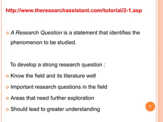 http://www.theresearchassistant.com/tutorial/2-1.asp
 A Research Question is a statement that identifies the
phenomenon to be studied.
To develop a strong research question :
 Know the field and its literature well
 Important research questions in the field
 Areas that need further exploration
 Should lead to greater understanding
7
 