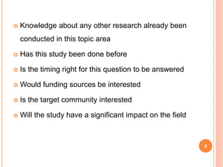  Knowledge about any other research already been
conducted in this topic area
 Has this study been done before
 Is the timing right for this question to be answered
 Would funding sources be interested
 Is the target community interested
 Will the study have a significant impact on the field
8
 