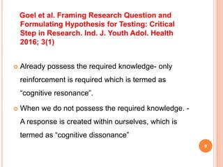 9
Goel et al. Framing Research Question and
Formulating Hypothesis for Testing: Critical
Step in Research. Ind. J. Youth Adol. Health
2016; 3(1)
 Already possess the required knowledge- only
reinforcement is required which is termed as
“cognitive resonance”.
 When we do not possess the required knowledge. -
A response is created within ourselves, which is
termed as “cognitive dissonance”
 