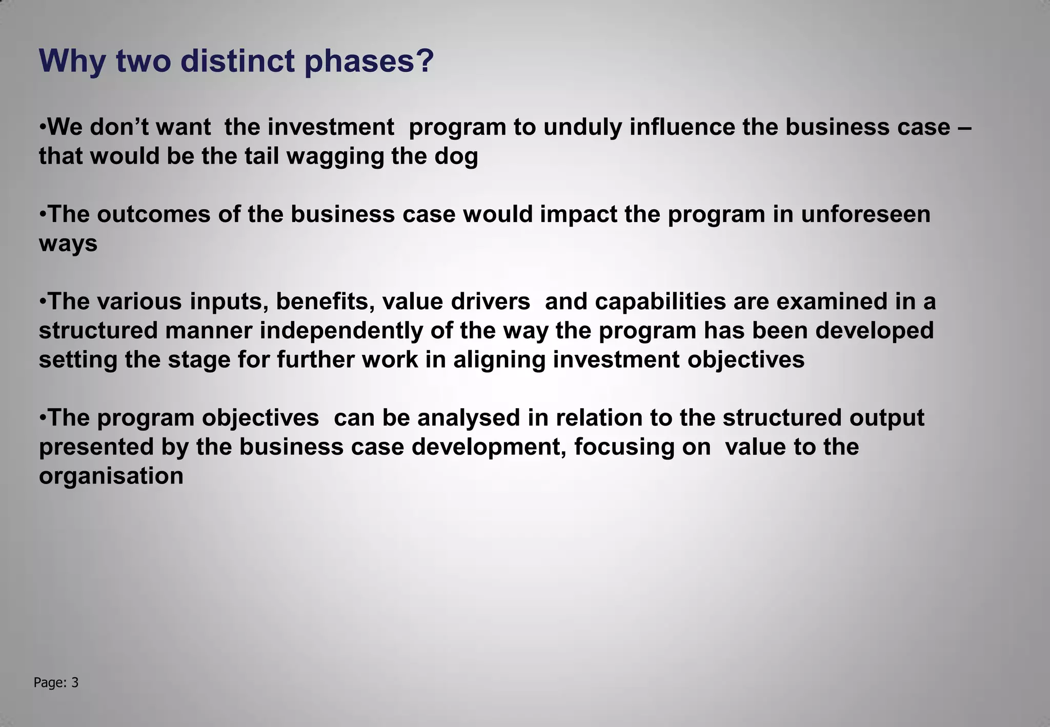 Page: 3
Why two distinct phases?
•We don’t want the investment program to unduly influence the business case –
that would be the tail wagging the dog
•The outcomes of the business case would impact the program in unforeseen
ways
•The various inputs, benefits, value drivers and capabilities are examined in a
structured manner independently of the way the program has been developed
setting the stage for further work in aligning investment objectives
•The program objectives can be analysed in relation to the structured output
presented by the business case development, focusing on value to the
organisation
 